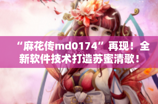 “麻花传md0174”再现！全新软件技术打造苏蜜清歌！
