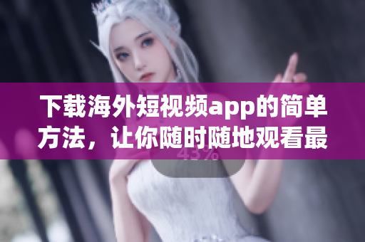下载海外短视频app的简单方法，让你随时随地观看最新视频
