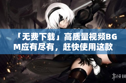 「无费下载」高质量视频BGM应有尽有，赶快使用这款软件！