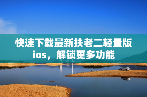快速下载最新扶老二轻量版ios，解锁更多功能