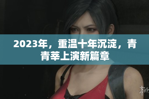 2023年，重温十年沉淀，青青莘上演新篇章