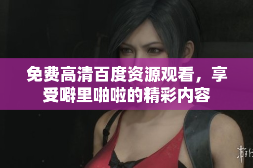 免费高清百度资源观看，享受噼里啪啦的精彩内容