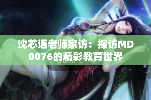 沈芯语老师家访：探访MD0076的精彩教育世界
