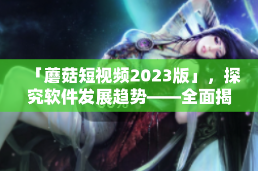 「蘑菇短视频2023版」，探究软件发展趋势——全面揭秘创新功能