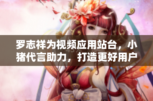 罗志祥为视频应用站台，小猪代言助力，打造更好用户体验