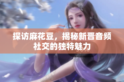 探访麻花豆，揭秘新晋音频社交的独特魅力