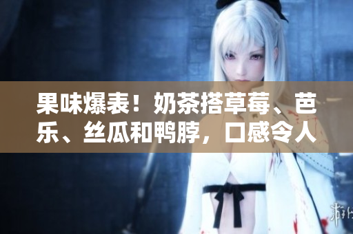 果味爆表！奶茶搭草莓、芭乐、丝瓜和鸭脖，口感令人惊艳！