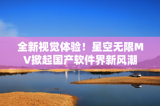 全新视觉体验！星空无限MV掀起国产软件界新风潮