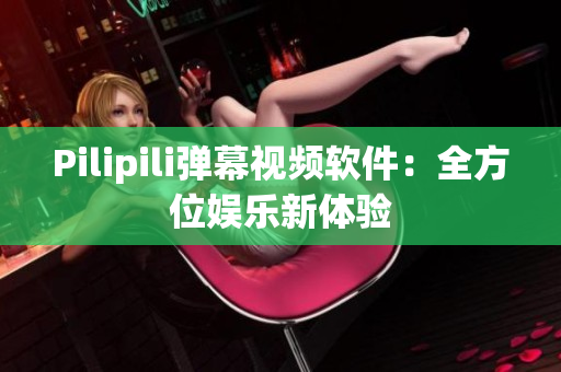 Pilipili弹幕视频软件：全方位娱乐新体验
