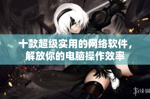 十款超级实用的网络软件，解放你的电脑操作效率