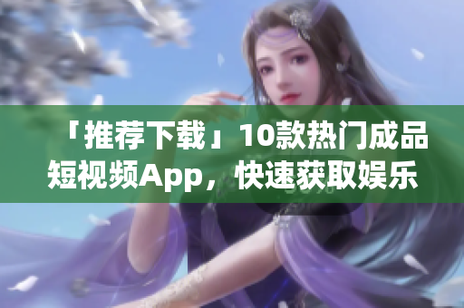 「推荐下载」10款热门成品短视频App，快速获取娱乐资讯！
