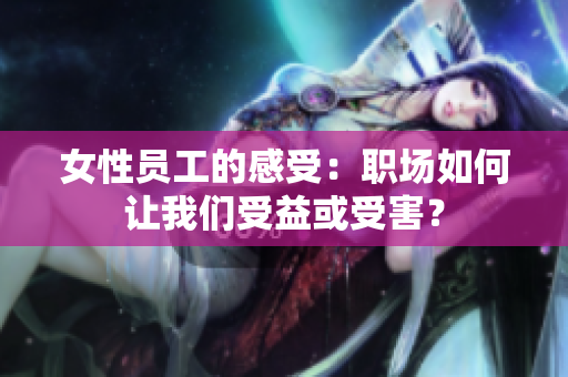女性员工的感受：职场如何让我们受益或受害？