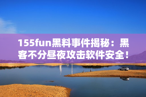 155fun黑料事件揭秘：黑客不分昼夜攻击软件安全！
