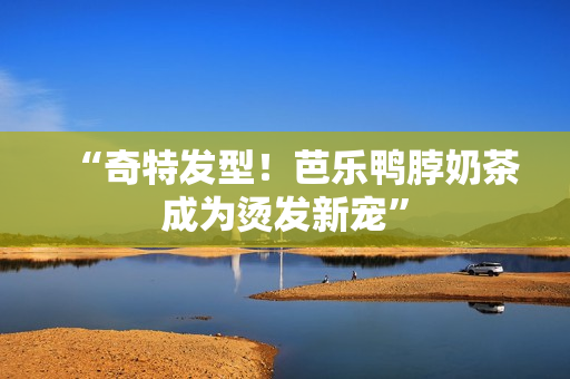 “奇特发型！芭乐鸭脖奶茶成为烫发新宠”