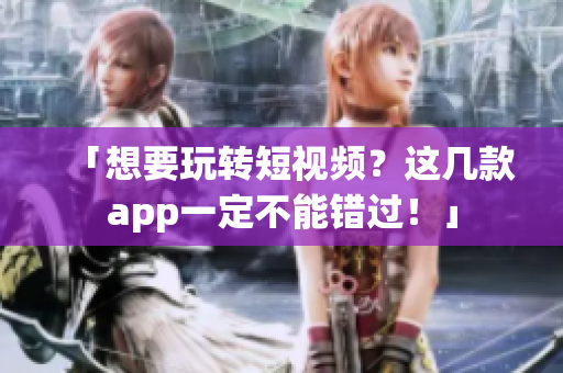 「想要玩转短视频？这几款app一定不能错过！」
