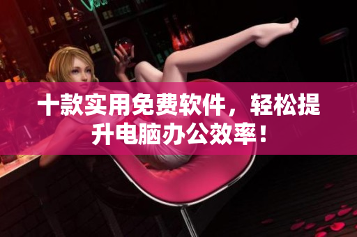 十款实用免费软件，轻松提升电脑办公效率！