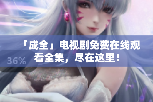 「成全」电视剧免费在线观看全集，尽在这里！