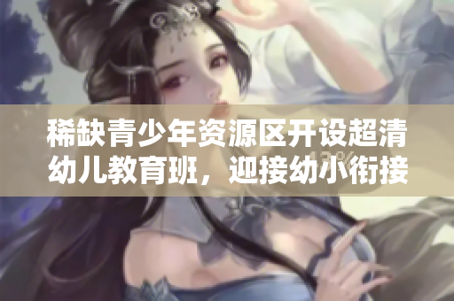 稀缺青少年资源区开设超清幼儿教育班，迎接幼小衔接挑战
