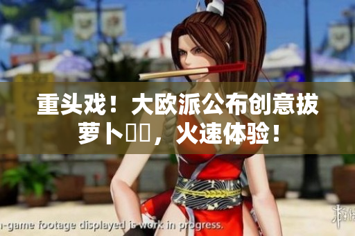重头戏！大欧派公布创意拔萝卜遊戲，火速体验！
