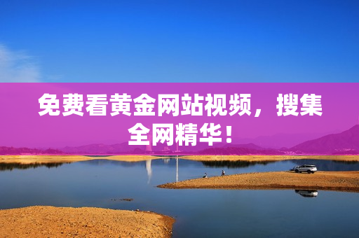 免费看黄金网站视频，搜集全网精华！