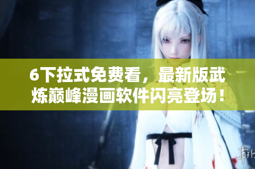 6下拉式免费看，最新版武炼巅峰漫画软件闪亮登场！