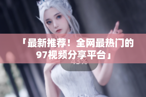 「最新推荐！全网最热门的97视频分享平台」