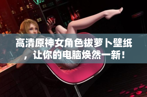 高清原神女角色拔萝卜壁纸，让你的电脑焕然一新！