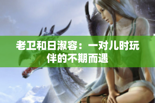 老卫和日淑容：一对儿时玩伴的不期而遇