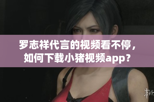 罗志祥代言的视频看不停，如何下载小猪视频app？