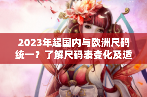 2023年起国内与欧洲尺码统一？了解尺码表变化及适用商品