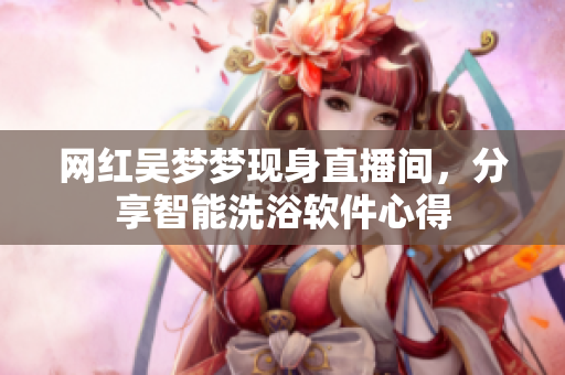 网红吴梦梦现身直播间，分享智能洗浴软件心得
