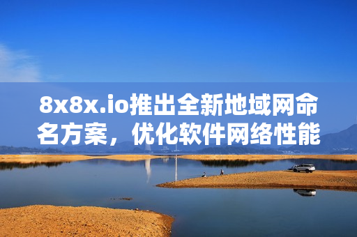 8x8x.io推出全新地域网命名方案，优化软件网络性能！