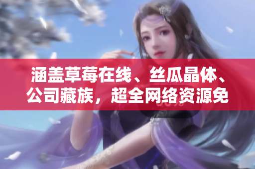 涵盖草莓在线、丝瓜晶体、公司藏族，超全网络资源免费观看