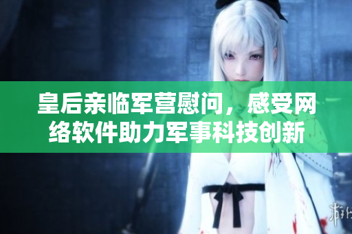 皇后亲临军营慰问，感受网络软件助力军事科技创新