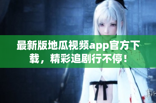 最新版地瓜视频app官方下载，精彩追剧行不停！