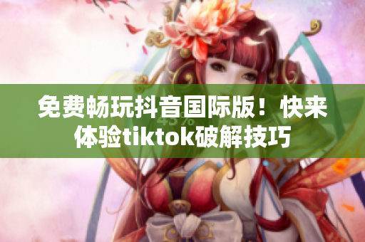免费畅玩抖音国际版！快来体验tiktok破解技巧