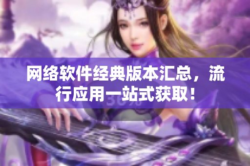 网络软件经典版本汇总，流行应用一站式获取！