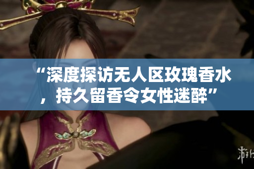 “深度探访无人区玫瑰香水，持久留香令女性迷醉”