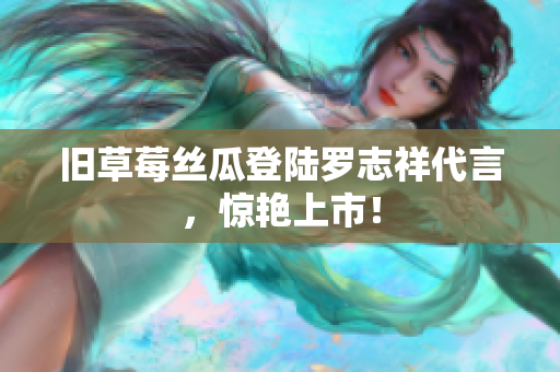 旧草莓丝瓜登陆罗志祥代言，惊艳上市！