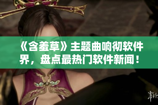 《含羞草》主题曲响彻软件界，盘点最热门软件新闻！