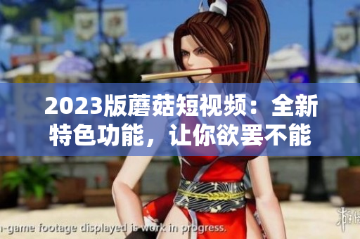 2023版蘑菇短视频：全新特色功能，让你欲罢不能
