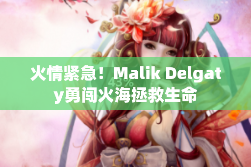 火情紧急！Malik Delgaty勇闯火海拯救生命