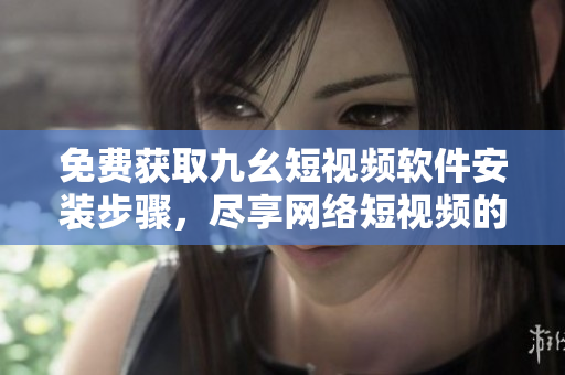 免费获取九幺短视频软件安装步骤，尽享网络短视频的精彩世界