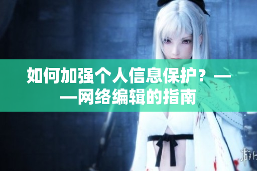 如何加强个人信息保护？——网络编辑的指南