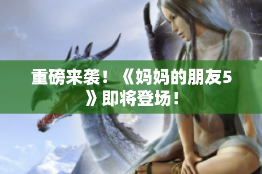 重磅来袭！《妈妈的朋友5》即将登场！