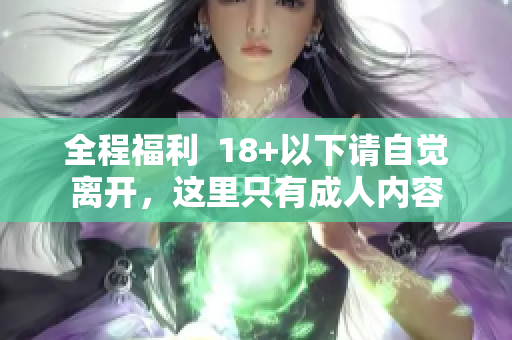 全程福利  18+以下请自觉离开，这里只有成人内容
