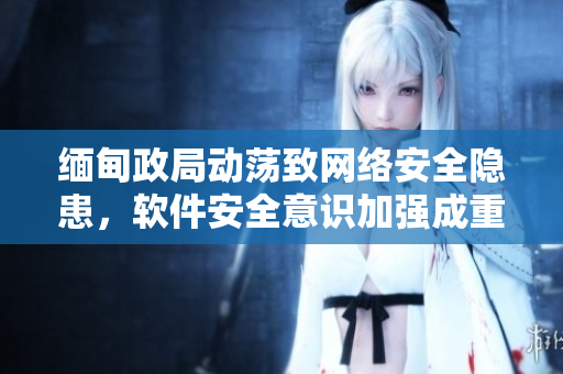 缅甸政局动荡致网络安全隐患，软件安全意识加强成重中之重