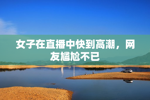 女子在直播中快到高潮，网友尴尬不已