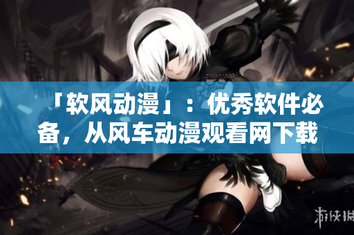 「软风动漫」：优秀软件必备，从风车动漫观看网下载你最爱的动漫！