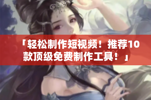 「轻松制作短视频！推荐10款顶级免费制作工具！」